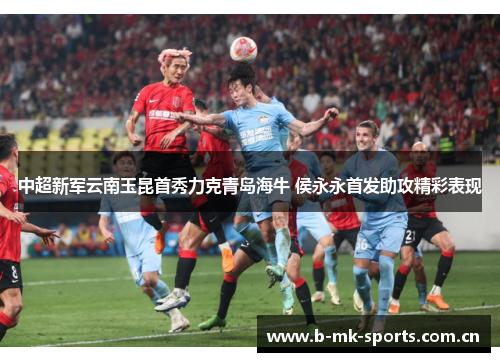 中超新军云南玉昆首秀力克青岛海牛 侯永永首发助攻精彩表现 中超新军云南玉昆首秀力克青岛海牛 侯永永首发助攻精彩表现