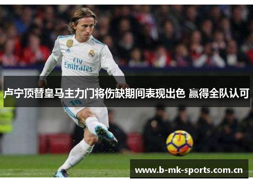 卢宁顶替皇马主力门将伤缺期间表现出色 赢得全队认可 卢宁顶替皇马主力门将伤缺期间表现出色 赢得全队认可